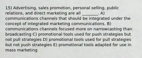 15) Advertising, sales promotion, personal selling, public relations, and direct marketing are all ________. A) communications channels that should be integrated under the concept of integrated marketing communications. B) communications channels focused more on narrowcasting than broadcasting C) promotional tools used for push strategies but not pull strategies D) promotional tools used for pull strategies but not push strategies E) promotional tools adapted for use in mass marketing