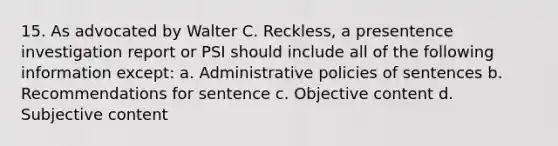 15. As advocated by Walter C. Reckless, a presentence investigation report or PSI should include all of the following information except: a. Administrative policies of sentences b. Recommendations for sentence c. Objective content d. Subjective content