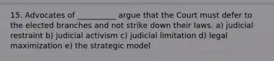 15. Advocates of __________ argue that the Court must defer to the elected branches and not strike down their laws. a) judicial restraint b) judicial activism c) judicial limitation d) legal maximization e) the strategic model