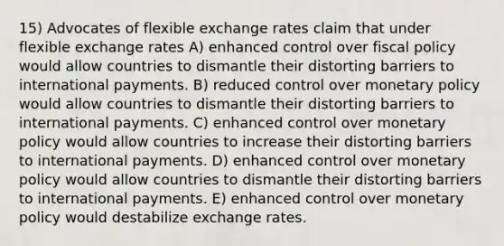 15) Advocates of flexible exchange rates claim that under flexible exchange rates A) enhanced control over fiscal policy would allow countries to dismantle their distorting barriers to international payments. B) reduced control over monetary policy would allow countries to dismantle their distorting barriers to international payments. C) enhanced control over monetary policy would allow countries to increase their distorting barriers to international payments. D) enhanced control over monetary policy would allow countries to dismantle their distorting barriers to international payments. E) enhanced control over monetary policy would destabilize exchange rates.