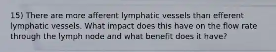 15) There are more afferent <a href='https://www.questionai.com/knowledge/ki6sUebkzn-lymphatic-vessels' class='anchor-knowledge'>lymphatic vessels</a> than efferent lymphatic vessels. What impact does this have on the flow rate through the lymph node and what benefit does it have?