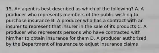 15. An agent is best described as which of the following? A. A producer who represents members of the public wishing to purchase insurance B. A producer who has a contract with an insurer to represent that insurer in the sale of its products C. A producer who represents persons who have contracted with him/her to obtain insurance for them D. A producer authorized by the Department of Insurance to adjust insurance claims