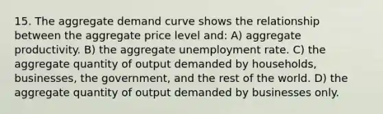 15. The aggregate demand curve shows the relationship between the aggregate price level and: A) aggregate productivity. B) the aggregate unemployment rate. C) the aggregate quantity of output demanded by households, businesses, the government, and the rest of the world. D) the aggregate quantity of output demanded by businesses only.