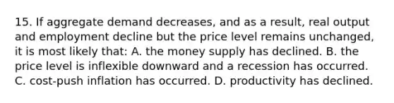 15. If aggregate demand decreases, and as a result, real output and employment decline but the price level remains unchanged, it is most likely that: A. the money supply has declined. B. the price level is inflexible downward and a recession has occurred. C. cost-push inflation has occurred. D. productivity has declined.