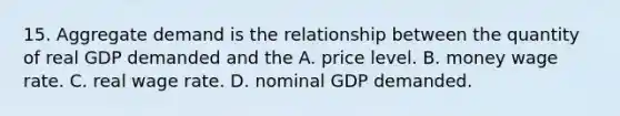 15. Aggregate demand is the relationship between the quantity of real GDP demanded and the A. price level. B. money wage rate. C. real wage rate. D. nominal GDP demanded.