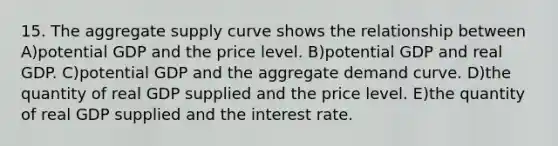 15. The aggregate supply curve shows the relationship between A)potential GDP and the price level. B)potential GDP and real GDP. C)potential GDP and the aggregate demand curve. D)the quantity of real GDP supplied and the price level. E)the quantity of real GDP supplied and the interest rate.