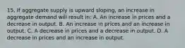 15. If aggregate supply is upward sloping, an increase in aggregate demand will result in: A. An increase in prices and a decrease in output. B. An increase in prices and an increase in output. C. A decrease in prices and a decrease in output. D. A decrease in prices and an increase in output.