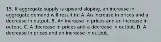 15. If aggregate supply is upward sloping, an increase in aggregate demand will result in: A. An increase in prices and a decrease in output. B. An increase in prices and an increase in output. C. A decrease in prices and a decrease in output. D. A decrease in prices and an increase in output.