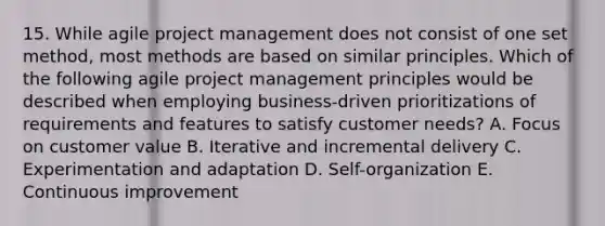 15. While agile project management does not consist of one set method, most methods are based on similar principles. Which of the following agile project management principles would be described when employing business-driven prioritizations of requirements and features to satisfy customer needs? A. Focus on customer value B. Iterative and incremental delivery C. Experimentation and adaptation D. Self-organization E. Continuous improvement