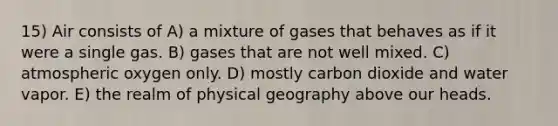 15) Air consists of A) a mixture of gases that behaves as if it were a single gas. B) gases that are not well mixed. C) atmospheric oxygen only. D) mostly carbon dioxide and water vapor. E) the realm of physical geography above our heads.