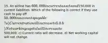 15. An airline has 600,000 in current assets and150,000 in current liabilities. Which of the following is correct if they use cash to pay off 50,000 in accounts payable? a) Current ratio will increase to 5.0. b) Net working capital will increase to500,000. c) Current ratio will decrease. d) Net working capital will not change.