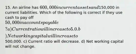 15. An airline has 600,000 in current assets and150,000 in current liabilities. Which of the following is correct if they use cash to pay off 50,000 in accounts payable? a) Current ratio will increase to 5.0. b) Net working capital will increase to500,000. c) Current ratio will decrease. d) Net working capital will not change.