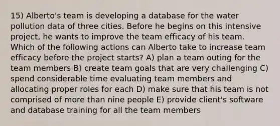 15) Alberto's team is developing a database for the water pollution data of three cities. Before he begins on this intensive project, he wants to improve the team efficacy of his team. Which of the following actions can Alberto take to increase team efficacy before the project starts? A) plan a team outing for the team members B) create team goals that are very challenging C) spend considerable time evaluating team members and allocating proper roles for each D) make sure that his team is not comprised of more than nine people E) provide client's software and database training for all the team members