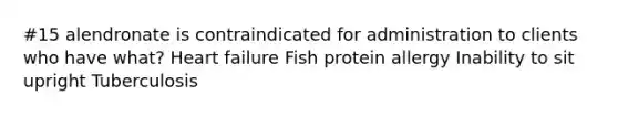 #15 alendronate is contraindicated for administration to clients who have what? Heart failure Fish protein allergy Inability to sit upright Tuberculosis