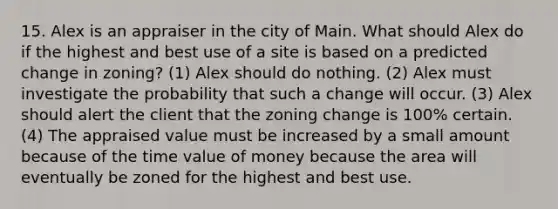 15. Alex is an appraiser in the city of Main. What should Alex do if the highest and best use of a site is based on a predicted change in zoning? (1) Alex should do nothing. (2) Alex must investigate the probability that such a change will occur. (3) Alex should alert the client that the zoning change is 100% certain. (4) The appraised value must be increased by a small amount because of the time value of money because the area will eventually be zoned for the highest and best use.