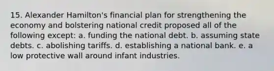 15. Alexander Hamilton's financial plan for strengthening the economy and bolstering national credit proposed all of the following except: a. funding the national debt. b. assuming state debts. c. abolishing tariffs. d. establishing a national bank. e. a low protective wall around infant industries.