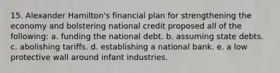 15. Alexander Hamilton's financial plan for strengthening the economy and bolstering national credit proposed all of the following: a. funding the national debt. b. assuming state debts. c. abolishing tariffs. d. establishing a national bank. e. a low protective wall around infant industries.