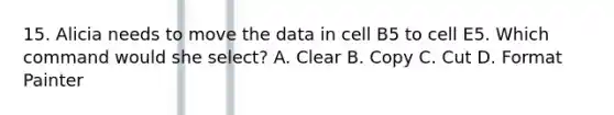 15. Alicia needs to move the data in cell B5 to cell E5. Which command would she select? A. Clear B. Copy C. Cut D. Format Painter