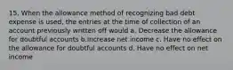 15. When the allowance method of recognizing bad debt expense is used, the entries at the time of collection of an account previously written off would a. Decrease the allowance for doubtful accounts b.Increase net income c. Have no effect on the allowance for doubtful accounts d. Have no effect on net income