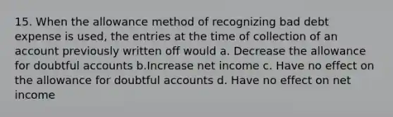 15. When the allowance method of recognizing bad debt expense is used, the entries at the time of collection of an account previously written off would a. Decrease the allowance for doubtful accounts b.Increase net income c. Have no effect on the allowance for doubtful accounts d. Have no effect on net income