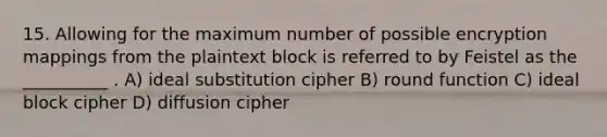 15. Allowing for the maximum number of possible encryption mappings from the plaintext block is referred to by Feistel as the __________ . A) ideal substitution cipher B) round function C) ideal block cipher D) diffusion cipher