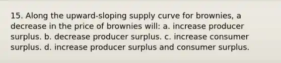 15. Along the upward-sloping supply curve for brownies, a decrease in the price of brownies will: a. increase producer surplus. b. decrease producer surplus. c. increase consumer surplus. d. increase producer surplus and consumer surplus.