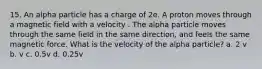 15. An alpha particle has a charge of 2e. A proton moves through a magnetic field with a velocity . The alpha particle moves through the same field in the same direction, and feels the same magnetic force. What is the velocity of the alpha particle? a. 2 v b. v c. 0.5v d. 0.25v