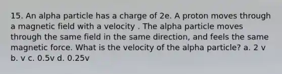 15. An alpha particle has a charge of 2e. A proton moves through a magnetic field with a velocity . The alpha particle moves through the same field in the same direction, and feels the same magnetic force. What is the velocity of the alpha particle? a. 2 v b. v c. 0.5v d. 0.25v