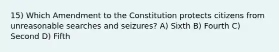 15) Which Amendment to the Constitution protects citizens from unreasonable searches and seizures? A) Sixth B) Fourth C) Second D) Fifth