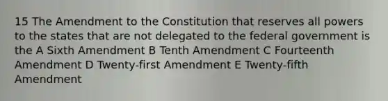 15 The Amendment to the Constitution that reserves all powers to the states that are not delegated to the federal government is the A Sixth Amendment B Tenth Amendment C Fourteenth Amendment D Twenty-first Amendment E Twenty-fifth Amendment