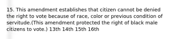 15. This amendment establishes that citizen cannot be denied the right to vote because of race, color or previous condition of servitude.(This amendment protected the right of black male citizens to vote.) 13th 14th 15th 16th