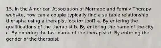 15. In the American Association of Marriage and Family Therapy website, how can a couple typically find a suitable relationship therapist using a therapist locator tool? a. By entering the qualifications of the therapist b. By entering the name of the city c. By entering the last name of the therapist d. By entering the gender of the therapist