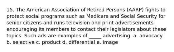 15. The American Association of Retired Persons (AARP) fights to protect social programs such as Medicare and Social Security for senior citizens and runs television and print advertisements encouraging its members to contact their legislators about these topics. Such ads are examples of _____ advertising. a. advocacy b. selective c. product d. differential e. image