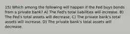 15) Which among the following will happen if the Fed buys bonds from a private bank? A) The Fed's total liabilities will increase. B) The Fed's total assets will decrease. C) The private bank's total assets will increase. D) The private bank's total assets will decrease.