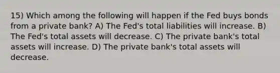 15) Which among the following will happen if the Fed buys bonds from a private bank? A) The Fed's total liabilities will increase. B) The Fed's total assets will decrease. C) The private bank's total assets will increase. D) The private bank's total assets will decrease.