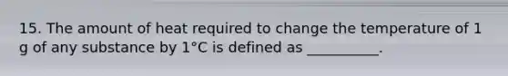15. The amount of heat required to change the temperature of 1 g of any substance by 1°C is defined as __________.