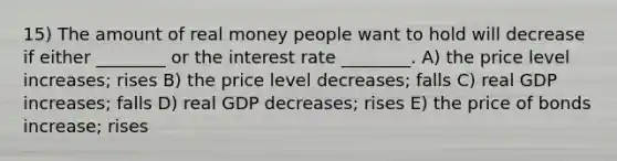 15) The amount of real money people want to hold will decrease if either ________ or the interest rate ________. A) the price level increases; rises B) the price level decreases; falls C) real GDP increases; falls D) real GDP decreases; rises E) the price of bonds increase; rises