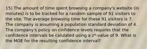 15) The amount of time spent browsing a company's website (in minutes) is to be tracked for a random sample of 91 visitors to the site. The average browsing time for these 91 visitors is 7. The company is assuming a population standard deviation of 4. The company's policy on cinfidence levels requires that the confidence intervals be calulated using a z*-value of 9. What is the MOE for the resulting confidence interval?