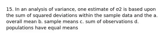 15. In an analysis of variance, one estimate of σ2 is based upon the sum of squared deviations within the sample data and the a. overall mean b. sample means c. sum of observations d. populations have equal means