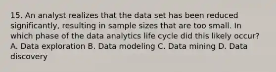 15. An analyst realizes that the data set has been reduced significantly, resulting in sample sizes that are too small. In which phase of the data analytics life cycle did this likely occur? A. Data exploration B. Data modeling C. Data mining D. Data discovery