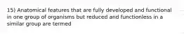 15) Anatomical features that are fully developed and functional in one group of organisms but reduced and functionless in a similar group are termed