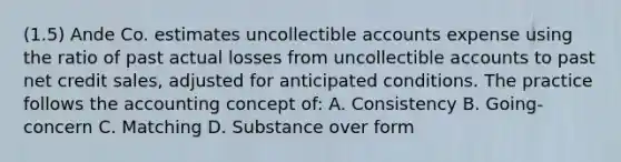 (1.5) Ande Co. estimates uncollectible accounts expense using the ratio of past actual losses from uncollectible accounts to past net credit sales, adjusted for anticipated conditions. The practice follows the accounting concept of: A. Consistency B. Going-concern C. Matching D. Substance over form