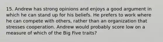 15. Andrew has strong opinions and enjoys a good argument in which he can stand up for his beliefs. He prefers to work where he can compete with others, rather than an organization that stresses cooperation. Andrew would probably score low on a measure of which of the Big Five traits?