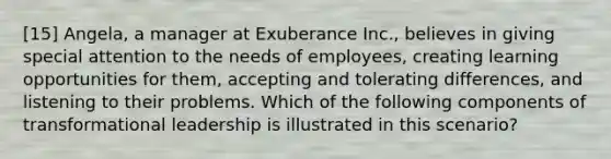 [15] Angela, a manager at Exuberance Inc., believes in giving special attention to the needs of employees, creating learning opportunities for them, accepting and tolerating differences, and listening to their problems. Which of the following components of transformational leadership is illustrated in this scenario?