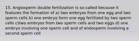 15. Angiosperm double fertilization is so-called because it features the formation of a) two embryos from one egg and two sperm cells b) one embryo form one egg fertilized by two sperm cells c)two embryos from two sperm cells and two eggs d) one embryo involving one sperm cell and of endosperm involving a second sperm cell