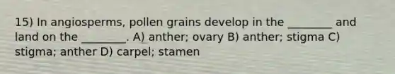 15) In angiosperms, pollen grains develop in the ________ and land on the ________. A) anther; ovary B) anther; stigma C) stigma; anther D) carpel; stamen