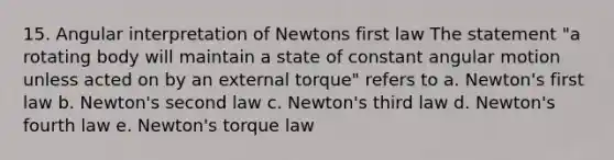 15. Angular interpretation of Newtons first law The statement "a rotating body will maintain a state of constant angular motion unless acted on by an external torque" refers to a. Newton's first law b. Newton's second law c. Newton's third law d. Newton's fourth law e. Newton's torque law