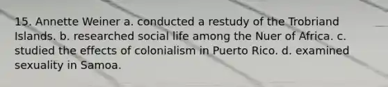 15. Annette Weiner a. conducted a restudy of the Trobriand Islands. b. researched social life among the Nuer of Africa. c. studied the effects of colonialism in Puerto Rico. d. examined sexuality in Samoa.