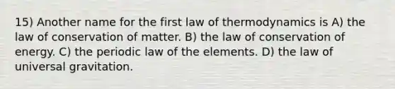 15) Another name for the first law of thermodynamics is A) the law of conservation of matter. B) the law of conservation of energy. C) the periodic law of the elements. D) the law of universal gravitation.