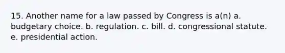 15. Another name for a law passed by Congress is a(n) a. budgetary choice. b. regulation. c. bill. d. congressional statute. e. presidential action.